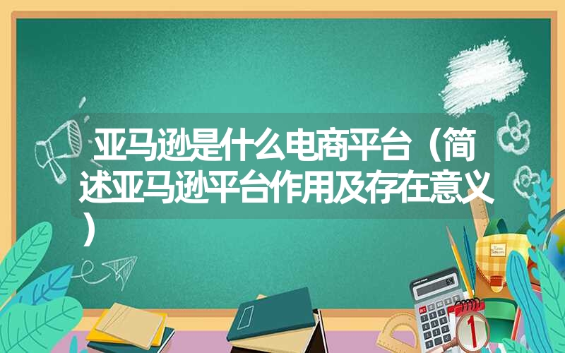 亚马逊是什么电商平台（简述亚马逊平台作用及存在意义）