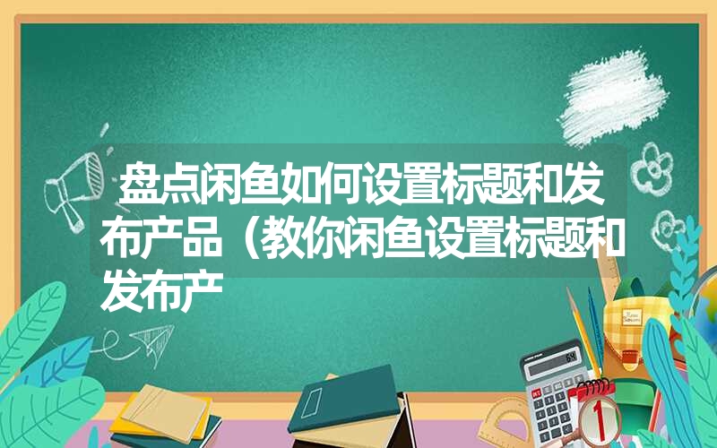 盘点闲鱼如何设置标题和发布产品（教你闲鱼设置标题和发布产