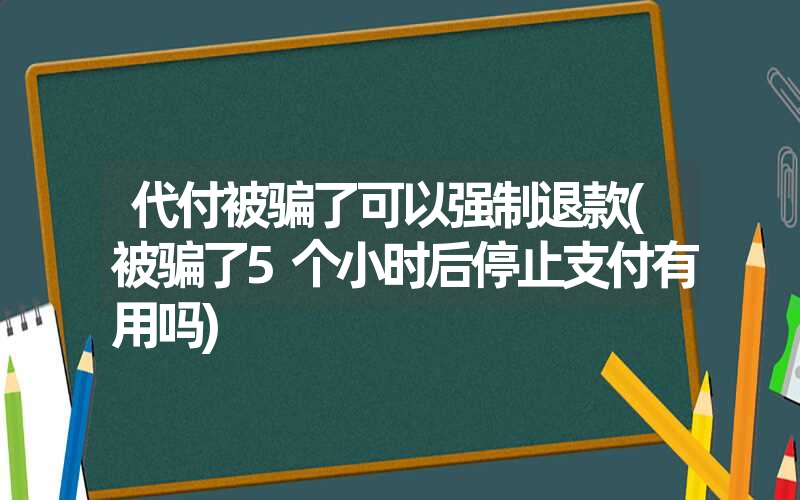 代付被骗了可以强制退款(被骗了5个小时后停止支付有用吗)