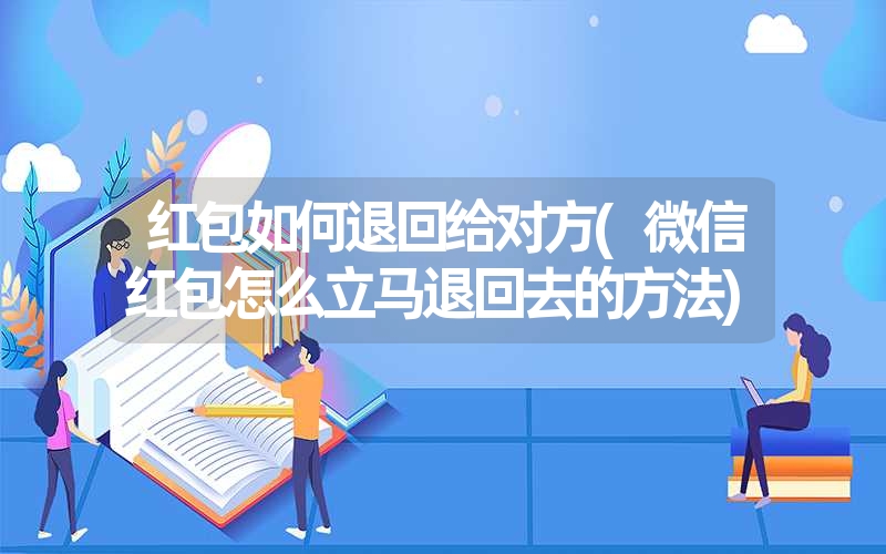 红包如何退回给对方(微信红包怎么立马退回去的方法)