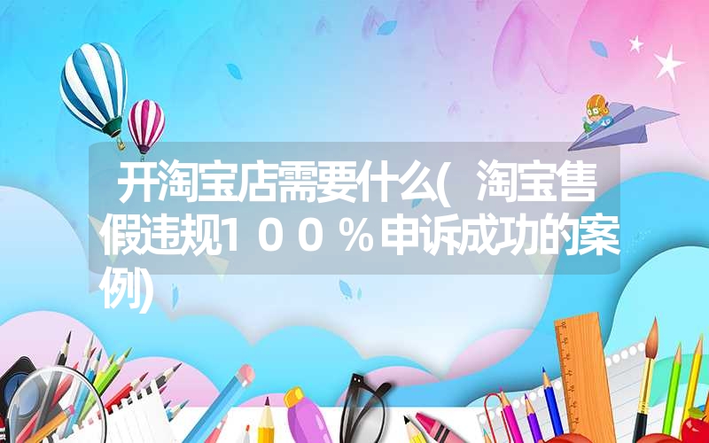 <font color='1677721'>开淘宝店需要什么(淘宝售假违规100%申诉成功的案例)</font>