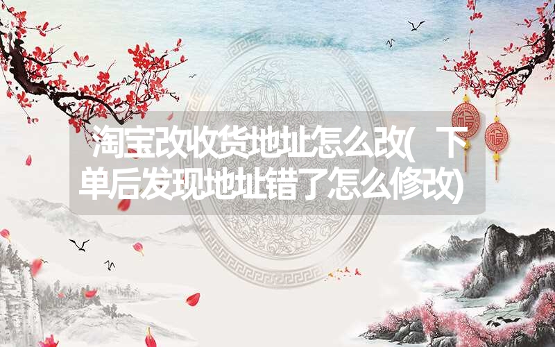 <font color='1677721'>淘宝改收货地址怎么改(下单后发现地址错了怎么修改)</font>