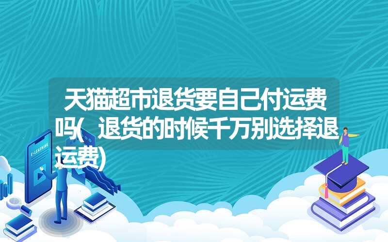 天猫超市退货要自己付运费吗(退货的时候千万别选择退运费)