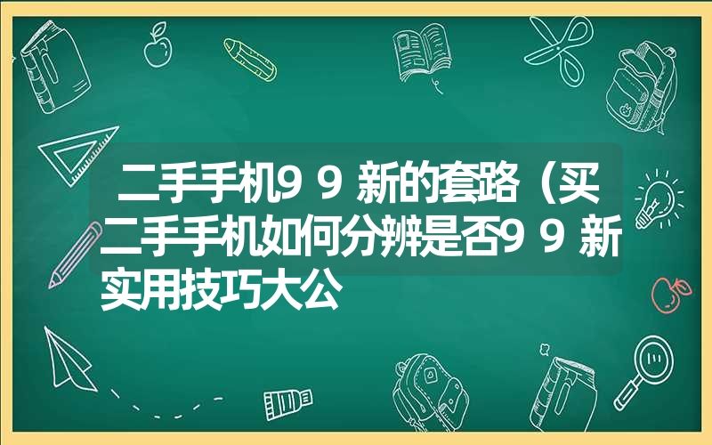 二手手机99新的套路（买二手手机如何分辨是否99新实用技巧大公