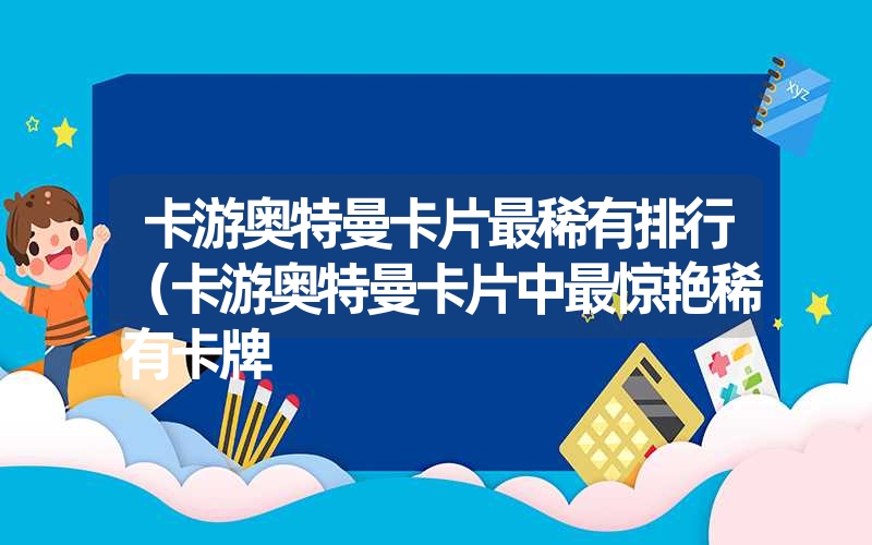 卡游奥特曼卡片最稀有排行（卡游奥特曼卡片中最惊艳稀有卡牌