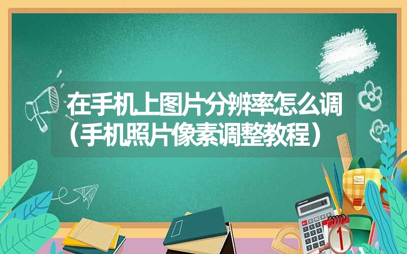 在手机上图片分辨率怎么调（手机照片像素调整教程）