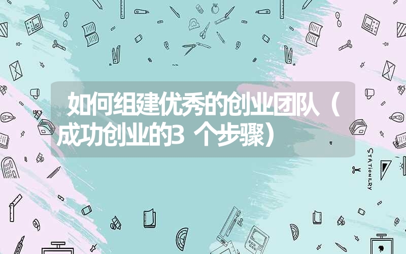 <font color='1677721'>如何组建优秀的创业团队（成功创业的3个步骤）</font>