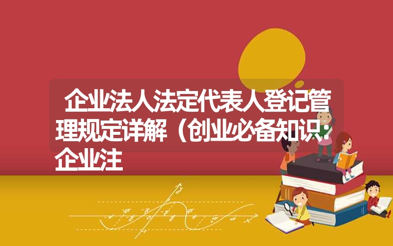 <font color='1677721'>企业法人法定代表人登记管理规定详解（创业必备知识：企业注</font>