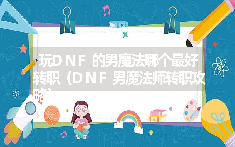 玩dnf的男魔法哪个最好转职（dnf男魔法师转职攻略）