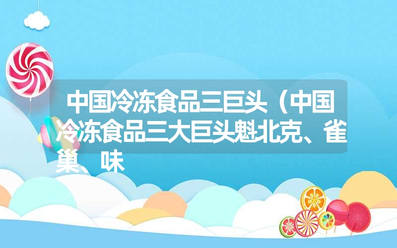 中国冷冻食品三巨头（中国冷冻食品三大巨头魁北克、雀巢、味