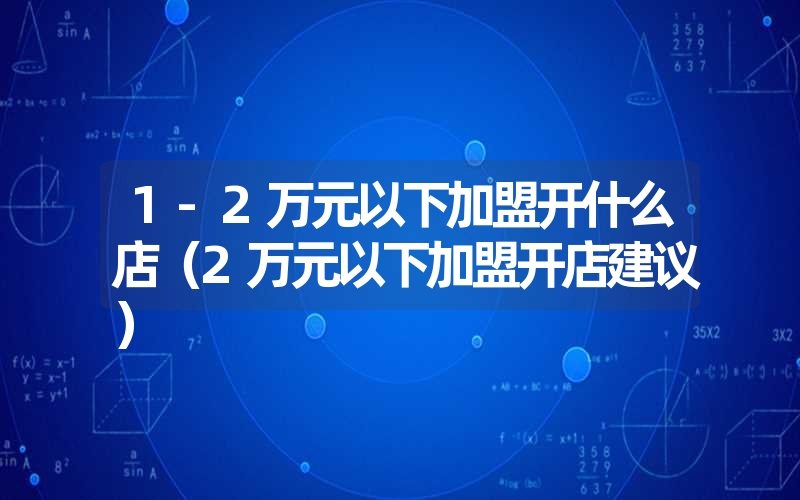 <font color='1677721'>1-2万元以下加盟开什么店（2万元以下加盟开店建议）</font>