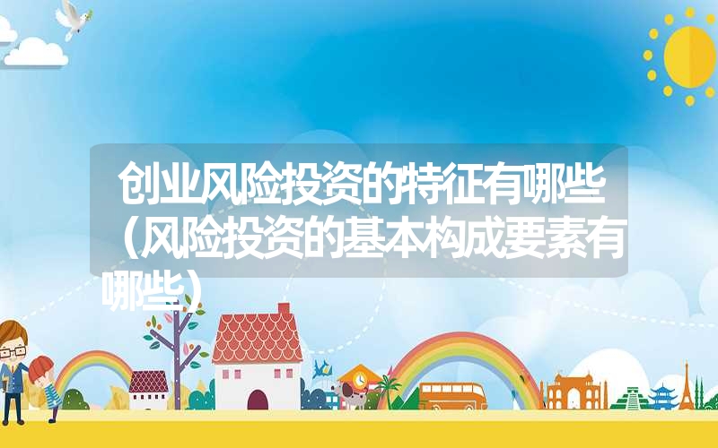 <font color='1677721'>创业风险投资的特征有哪些（风险投资的基本构成要素有哪些）</font>