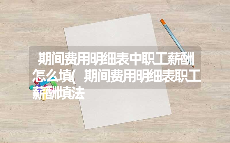 <font color='1677721'>期间费用明细表中职工薪酬怎么填(期间费用明细表职工薪酬填法</font>