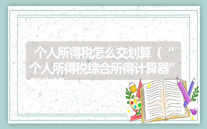 <font color='1677721'>个人所得税怎么交划算（“个人综合所得计算器”轻松算个税）</font>