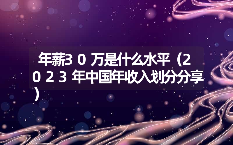 <font color='1677721'>年薪30万是什么水平（2023年中国年收入划分分享</font>