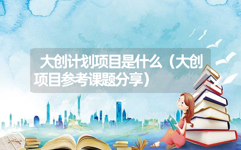 大创计划项目是什么（大创项目参考课题分享）