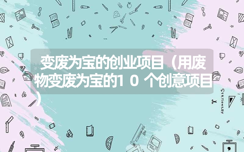 变废为宝的创业项目（用废物变废为宝的10个创意项目）