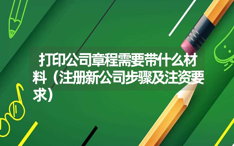 打印公司章程需要带什么材料（注册新公司步骤及注资要求）