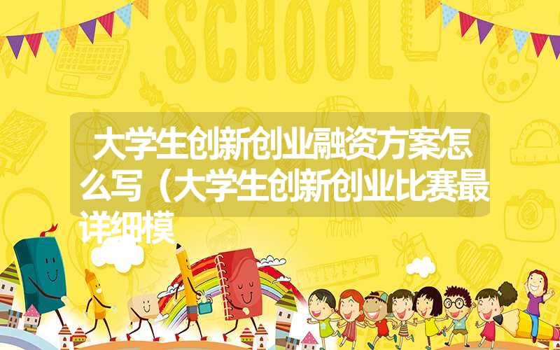 大学生创新创业融资方案怎么写（大学生创新创业比赛最详细模